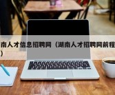 湖南人才信息招聘网（湖南人才招聘网前程无忧）