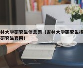 吉林大学研究生信息网（吉林大学研究生招生院研究生官网）