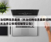 长治招聘信息最新（长治招聘信息最新招聘信息长治市公安局招辅警公告）