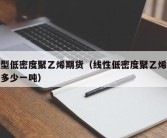 线型低密度聚乙烯期货（线性低密度聚乙烯价格多少一吨）